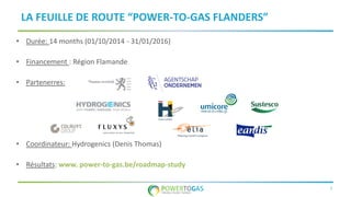 7
LA FEUILLE DE ROUTE “POWER-TO-GAS FLANDERS”
• Durée: 14 months (01/10/2014 - 31/01/2016)
• Financement : Région Flamande
• Partenerres:
• Coordinateur: Hydrogenics (Denis Thomas)
• Résultats: www. power-to-gas.be/roadmap-study
 