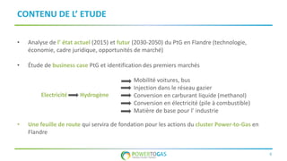 8
CONTENU DE L’ ETUDE
• Analyse de l’ état actuel (2015) et futur (2030-2050) du PtG en Flandre (technologie,
économie, cadre juridique, opportunités de marché)
• Étude de business case PtG et identification des premiers marchés
• Une feuille de route qui servira de fondation pour les actions du cluster Power-to-Gas en
Flandre
Electricité Hydrogène
Mobilité voitures, bus
Injection dans le réseau gazier
Conversion en carburant liquide (methanol)
Conversion en électricité (pile à combustible)
Matière de base pour l’ industrie
 