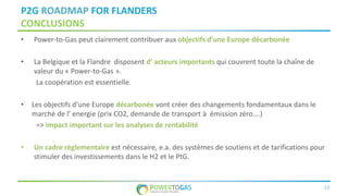 13
P2G ROADMAP FOR FLANDERS
CONCLUSIONS
• Power-to-Gas peut clairement contribuer aux objectifs d’une Europe décarbonée
• La Belgique et la Flandre disposent d’ acteurs importants qui couvrent toute la chaîne de
valeur du « Power-to-Gas ».
La coopération est essentielle.
• Les objectifs d’une Europe décarbonée vont créer des changements fondamentaux dans le
marché de l’ energie (prix CO2, demande de transport à émission zéro….)
=> impact important sur les analyses de rentabilité
• Un cadre réglementaire est nécessaire, e.a. des systèmes de soutiens et de tarifications pour
stimuler des investissements dans le H2 et le PtG.
 