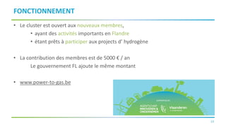 19
FONCTIONNEMENT
• Le cluster est ouvert aux nouveaux membres,
• ayant des activités importants en Flandre
• étant prêts à participer aux projects d’ hydrogène
• La contribution des membres est de 5000 € / an
Le gouvernement FL ajoute le même montant
• www.power-to-gas.be
 