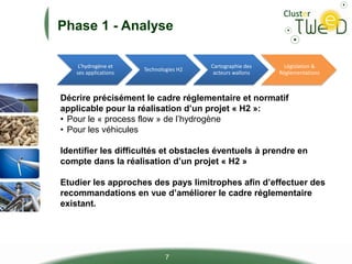 Phase 1 - Analyse
L’hydrogène et
ses applications
Technologies H2
Cartographie des
acteurs wallons
Législation &
Réglementations
7
Décrire précisément le cadre réglementaire et normatif
applicable pour la réalisation d’un projet « H2 »:
• Pour le « process flow » de l’hydrogène
• Pour les véhicules
Identifier les difficultés et obstacles éventuels à prendre en
compte dans la réalisation d’un projet « H2 »
Etudier les approches des pays limitrophes afin d’effectuer des
recommandations en vue d’améliorer le cadre réglementaire
existant.
 