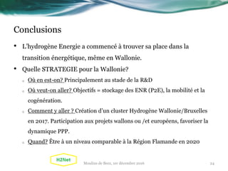 Conclusions
• L’hydrogène Energie a commencé à trouver sa place dans la
transition énergétique, même en Wallonie.
• Quelle STRATEGIE pour la Wallonie?
o Où en est-on? Principalement au stade de la R&D
o Où veut-on aller? Objectifs = stockage des ENR (P2E), la mobilité et la
cogénération.
o Comment y aller ? Création d’un cluster Hydrogène Wallonie/Bruxelles
en 2017. Participation aux projets wallons ou /et européens, favoriser la
dynamique PPP.
o Quand? Être à un niveau comparable à la Région Flamande en 2020
24Moulins de Beez, 1er décembre 2016
 