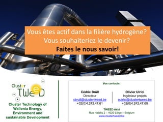 Cluster Technology of
Wallonia Energy,
Environment and
sustainable Development 12
Vos contacts:
TWEED Asbl
Rue Natalis 2 – 4020 Liège – Belgium
www.clustertweed.be
Cédric Brüll
Directeur
cbrull@clustertweed.be
+32(0)4.242.47.61
Olivier Ulrici
Ingénieur projets
oulrici@clustertweed.be
+32(0)4.242.47.60
Vous êtes actif dans la filière hydrogène?
Vous souhaiteriez le devenir?
Faites le nous savoir!
 