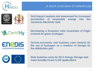 6
A short overview of references
Grid impact analysis and assessment for increased
penetration of renewable energy into the
Jamaican Electricity Grid.
Developing a European wide Guarantee of Origin
scheme for green hydrogen
Techno-economic and business case analysis for
the use of hydrogen as a medium of storage for
the distribution grid
Early business cases for H2 in Energy Storage and
more broadly Power to H2 applications
 
