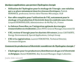 Quelques	applications	que	permet	l'hydrogène	énergie
• Utilisation	de	l'hydrogène	pour	le	stockage	de	l'énergie	;	une	solution	
qui	a	sa	place	notamment	dans	les	réseaux	électriques.	Patrick	
HENDRICK,	professeur,	Service	Aéro-Thermo-Mécanique,	ULB
• Une	offre	complète	pour	l'utilisation	de	l'H2,	notamment	pour	le	
stockage	et	la	production	d'électricité	dans	les	endroits	sans	réseau.	
Léopold	DEMIDDELEER,	Administrateur	de	McPhy S.A.,	France
• La	Solenco PowerBox,	ou	l'intégration	optimale	des	énergies	
renouvelables	en	résidentiel.	Julien	NYST,	General	Manager,	Giacomini SA
• L'H2,	vecteur	d'énergie	pour	les	chariots	élévateurs.	Jonas	CAUTAERTS,	
Energy Environment &	Special Applications,	Colruyt	Group
• L'H2	et	la	cogénération.	Laurent	VERCRUYSE,	Technical Director,	
Viessmann Belgium
Comment	les	producteurs	d'électricité	considèrent-ils	l'hydrogène	énergie	?
• L'hydrogène	pour	les	producteurs/distributeurs	de	gaz	et	d'électricité	
en	Belgique.	Daniel	MARENNE,	Key	Account Manager,	Engie-Laborelec
(suite	slide	suivant)
 