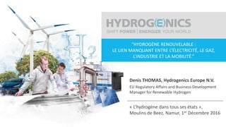 H2 dans tous ses états | Beez, Belgium | 01.12.20161
“HYDROGÈNE RENOUVELABLE :
LE LIEN MANQUANT ENTRE L’ÉLECTRICITÉ, LE GAZ,
L’INDUSTRIE ET LA MOBILITÉ.”
Denis THOMAS, Hydrogenics Europe N.V.
EU Regulatory Affairs and Business Development
Manager for Renewable Hydrogen
« L’hydrogène dans tous ses états »,
Moulins de Beez, Namur, 1er Décembre 2016
 