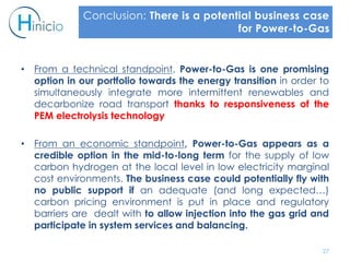 • From a technical standpoint, Power-to-Gas is one promising
option in our portfolio towards the energy transition in order to
simultaneously integrate more intermittent renewables and
decarbonize road transport thanks to responsiveness of the
PEM electrolysis technology
• From an economic standpoint, Power-to-Gas appears as a
credible option in the mid-to-long term for the supply of low
carbon hydrogen at the local level in low electricity marginal
cost environments. The business case could potentially fly with
no public support if an adequate (and long expected…)
carbon pricing environment is put in place and regulatory
barriers are dealt with to allow injection into the gas grid and
participate in system services and balancing.
27
Conclusion: There is a potential business case
for Power-to-Gas
 