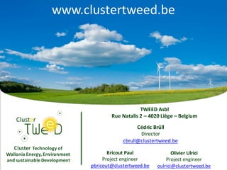 Cluster Technology	of	
Wallonia	Energy,	Environment	
and	sustainable	Development
TWEED	Asbl
Rue	Natalis 2	– 4020	Liège	– Belgium
Bricout	Paul
Project	engineer
pbricout@clustertweed.be
Olivier	Ulrici
Project	engineer
oulrici@clustertweed.be
Cédric	Brüll
Director
cbrull@clustertweed.be
www.clustertweed.be
 
