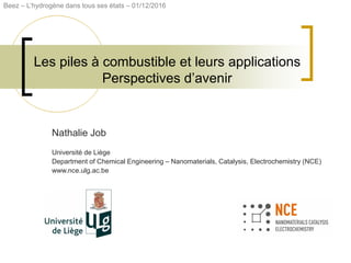 Les piles à combustible et leurs applications
Perspectives d’avenir
Nathalie Job
Université de Liège
Department of Chemical Engineering – Nanomaterials, Catalysis, Electrochemistry (NCE)
www.nce.ulg.ac.be
Beez – L’hydrogène dans tous ses états – 01/12/2016
 