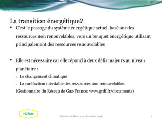 La transition énergétique?
• C’est le passage du système énergétique actuel, basé sur des
ressources non renouvelables, vers un bouquet énergétique utilisant
principalement des ressources renouvelables
• Elle est nécessaire car elle répond à deux défis majeurs au niveau
planétaire :
o Le changement climatique
o La raréfaction inévitable des ressources non renouvelables
(Gestionnaire du Réseau de Gaz-France: www.grdf.fr/documents)
2Moulins de Beez, 1er décembre 2016
 