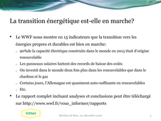 La transition énergétique est-elle en marche?
• Le WWF nous montre en 15 indicateurs que la transition vers les
énergies propres et durables est bien en marche:
o 90%de la capacité électrique construite dans le monde en 2015 était d’origine
renouvelable
o Les panneaux solaires battent des records de baisse des coûts
o On investit dans le monde deux fois plus dans les renouvelables que dans le
charbon et le gaz
o Certains jours, l’Allemagne est quasiment auto-suffisante en renouvelables
o Etc.
• Le rapport complet incluant analyses et conclusions peut être téléchargé
sur http://www.wwf.fr/vous_informer/rapports
3Moulins de Beez, 1er décembre 2016
 