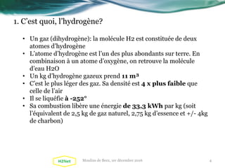 1. C’est quoi, l’hydrogène?
• Un gaz (dihydrogène): la molécule H2 est constituée de deux
atomes d’hydrogène
• L’atome d’hydrogène est l’un des plus abondants sur terre. En
combinaison à un atome d’oxygène, on retrouve la molécule
d’eau H2O
• Un kg d’hydrogène gazeux prend 11 m³
• C’est le plus léger des gaz. Sa densité est 4 x plus faible que
celle de l’air
• Il se liquéfie à -252°
• Sa combustion libère une énergie de 33,3 kWh par kg (soit
l’équivalent de 2,5 kg de gaz naturel, 2,75 kg d’essence et +/- 4kg
de charbon)
4Moulins de Beez, 1er décembre 2016
 