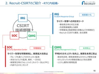 (C) Recruit Technologies Co.,Ltd. All rights reserved.
2. Recruit-CSIRTのご紹介 –RTC内組織-
18
SOC QMG
IRG
CSIRT
技術部隊
IRG
Incident Response Group
QMG
Quality Management Group
SOC
Security Operation Center
サイバー攻撃への対応をリード
・事故発生時の対応支援
・外部関連機関との連携
・早期警戒(脅威情報の収集および対策検討)
・Recruit-CSIRTの運営、各社展開
被害最小化
未然防止早期検知
サイバー攻撃を早期検知し、被害拡大を防止
・グループ共通インフラのセキュリティ監視
・未知マルウェアの監視、解析、一次対応
・被害発生時のフォレンジック (ネットワークおよびPC)
・内部不正のモニタリング
平時からセキュリティを向上、被害を未然に防止
・脆弱性診断、開発者教育などのセキュア開発支援
・セキュリティパッチの情報収集および各社展開
・システム運用の簡易監査
 