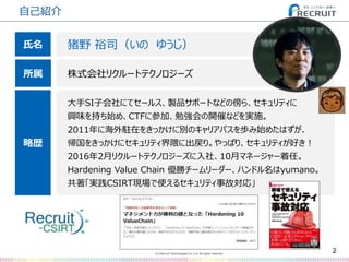(C) Recruit Technologies Co.,Ltd. All rights reserved.
自己紹介
2
猪野 裕司（いの ゆうじ）
株式会社リクルートテクノロジーズ
大手SI子会社にてセールス、製品サポートなどの傍ら、セキュリティに
興味を持ち始め、CTFに参加、勉強会の開催などを実施。
2011年に海外駐在をきっかけに別のキャリアパスを歩み始めたはずが、
帰国をきっかけにセキュリティ界隈に出戻り。やっぱり、セキュリティが好き！
2016年2月リクルートテクノロジーズに入社、10月マネージャー着任。
Hardening Value Chain 優勝チームリーダー、ハンドル名はyumano。
共著「実践CSIRT現場で使えるセキュリティ事故対応」
氏名
所属
略歴
 