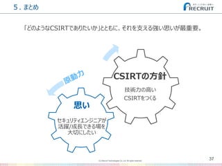 (C) Recruit Technologies Co.,Ltd. All rights reserved.
５. まとめ
37
「どのようなCSIRTでありたいか」とともに、それを支える強い思いが最重要。
思い
CSIRTの方針
セキュリティエンジニアが
活躍/成長できる場を
大切にしたい
技術力の高い
CSIRTをつくる
 