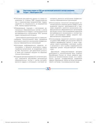 Подготовка кадров со СПО для организаций реального сектора экономики
Раздел 1. Мониторинги СПО36
• Получение расширенных данных по новым по-
казателям со стороны ПФР (трудоустройство
лиц с ограниченными возможностями, трудоу-
стройство по специальности, на предприятиях
ОПК, период трудоустройства);
• Формирование подходов к регулировке ре-
гиональных образовательных систем с учетом
востребованности кадров с учетом результатов
востребованности выпускников ПОО рынком
труда и миграционной ситуации.
Целесообразна реализация мер по совершен-
ствованию технологической базы проведения
мониторинга занятости выпускников профессио-
нальных образовательных организаций:
• Интеграция информационных сервисов, ис-
пользуемых в процессе мониторинга трудоу-
стройства выпускников, во внедряемую систе-
му ГИС «Контингент» для увеличения точности,
а также для снижения нагрузки на образова-
тельные организации.
• Создание автоматизированного интеллектуаль-
ного компонента регулировки региональных
образовательных систем с учетом востребо-
ванности кадров и интеграция с системой мо-
ниторинга занятости выпускников профессио-
нальных образовательных организаций.
• Использование технологий автоматизации ин-
теллектуального анализа данных (ИАД) в целях
выявления скрытых закономерностей в мас-
сивах сведений о занятости выпускников про-
фессиональных образовательных организаций
для более точного прогнозирования изменений
востребованности выпускников и соответству-
ющего регулирования сферы среднего про-
фессионального образования.
• Использование технологий нечеткого анализа
на уровне ФИС ФРДО для улучшения гибкости
сервиса верификации данных в целях повы-
шения охвата выявляемых категорий ошибок
и включения в него ошибок содержательного
характера (указан несуществующий человек
и др.).
Дальнейшее совершенствование методики
мониторинга и технологической базы позволит
Минобрнауки России не только уверенно дер-
жаться на технологическом острие, но и значи-
тельно улучшит государственное управление
сферой образования, делая ее более восприим-
чивой к сигналам, посылаемым рынком труда.
Мониторинг трудоустройства Симкин Подольский.indd 36Мониторинг трудоустройства Симкин Подольский.indd 36 15.01.17 19:0415.01.17 19:04
 