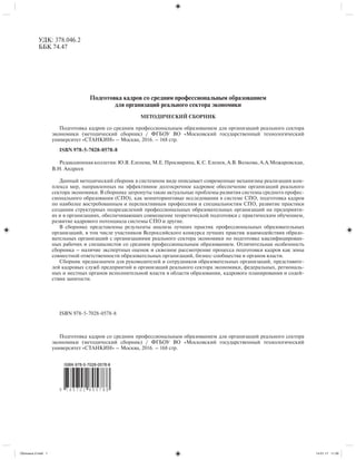 Подготовка кадров со средним профессиональным образованием
для организаций реального сектора экономики
МЕТОДИЧЕСКИЙ СБОРНИК
Подготовка кадров со средним профессиональным образованием для организаций реального сектора
экономики (методический сборник) / ФГБОУ ВО «Московский государственный технологический
университет «СТАНКИН» – Москва, 2016. – 168 стр.
ISBN 978-5-7028-0578-8
Редакционнаяколлегия:Ю.Я.Еленева,М.Е.Просвирина,К.С.Еленев,А.В.Волкова,А.А.Можаровская,
В.Н. Андреев
Данный методический сборник в системном виде описывает современные механизмы реализации ком-
плекса мер, направленных на эффективное долгосрочное кадровое обеспечение организаций реального
сектора экономики. В сборнике затронуты такие актуальные проблемы развития системы среднего профес-
сионального образования (СПО), как мониторинговые исследования в системе СПО, подготовка кадров
по наиболее востребованным и перспективным профессиям и специальностям СПО, развитие практики
создания структурных подразделений профессиональных образовательных организаций на предприяти-
ях и в организациях, обеспечивающих совмещение теоретической подготовки с практическим обучением,
развитие кадрового потенциала системы СПО и другие.
В сборнике представлены результаты анализа лучших практик профессиональных образовательных
организаций, в том числе участников Всероссийского конкурса лучших практик взаимодействия образо-
вательных организаций с организациями реального сектора экономики по подготовке квалифицирован-
ных рабочих и специалистов со средним профессиональным образованием. Отличительная особенность
сборника – наличие экспертных оценок и сквозное рассмотрение процесса подготовки кадров как зоны
совместной ответственности образовательных организаций, бизнес-сообщества и органов власти.
Сборник предназначен для руководителей и сотрудников образовательных организаций, представите-
лей кадровых служб предприятий и организаций реального сектора экономики, федеральных, региональ-
ных и местных органов исполнительной власти в области образования, кадрового планирования и содей-
ствия занятости.
ISBN 978-5-7028-0578-8
Подготовка кадров со средним профессиональным образованием для организаций реального сектора
экономики (методический сборник) / ФГБОУ ВО «Московский государственный технологический
университет «СТАНКИН» – Москва, 2016. – 168 стр.
УДК: 378.046.2
ББК 74.47
Обложка 2.indd 1Обложка 2.indd 1 14.01.17 11:3014.01.17 11:30
 