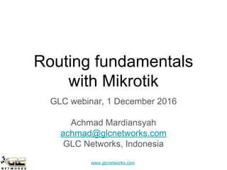 www.glcnetworks.com
Routing fundamentals
with Mikrotik
GLC webinar, 1 December 2016
Achmad Mardiansyah
achmad@glcnetworks.com
GLC Networks, Indonesia
 