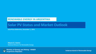 Solar PV Status and Market Outlook
RENEWABLE ENERGY IN ARGENTINA
SolarPlaza Webminar, December 1, 2016
Mauro G. Soares
National Director for Renewable Energy
 