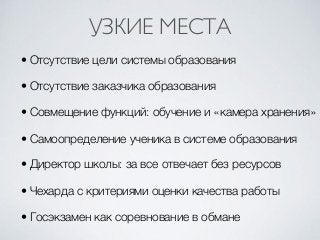 • Отсутствие цели системы образования
• Отсутствие заказчика образования
• Совмещение функций: обучение и «камера хранения»
• Самоопределение ученика в системе образования
• Директор школы: за все отвечает без ресурсов
• Чехарда с критериями оценки качества работы
• Госэкзамен как соревнование в обмане
УЗКИЕ МЕСТА
 