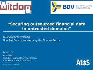 01-12-2016.
“Securing outsourced financial data
in untrusted domains”
BDVA Summit Valencia
How Big Data is transforming the Finance Sector
Elsa Prieto.
Head of Financial Services sector.
Atos Research & Innovation.
 