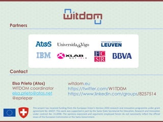 Partners
Contact
Elsa Prieto (Atos)
WITDOM coordinator
elsa.prieto@atos.net
@eprieper
This project has received funding from the European Union’s Horizon 2020 research and innovation programme under grant
agreement No. 64437. This work was supported in part by the Swiss State Secretariat for Education, Research and Innovation
under contract No. 15.0098. The opinions expressed and arguments employed herein do not necessarily reflect the official
views of the European Commission or the Swiss Government.
witdom.eu
https://twitter.com/W1TD0M
https://www.linkedin.com/groups/8257514
 
