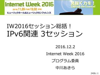 240b::1
Internet Week 2015
JPIX
JPNE
日本ネットワークイネイブラー株式会社Akira Nakagawa
IW2016セッション総括！
IPv6関連 3セッション
2016.12.2
Internet Week 2016
プログラム委員
中川あきら
 