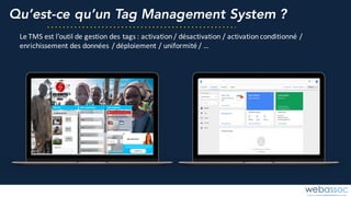 Qu’est-ce qu’un Tag Management System ?
Le	TMS	est	l’outil	de	gestion	des	tags	:	activation	/	désactivation	/	activation	conditionné	/	
enrichissement	des	données	/	déploiement	/	uniformité	/	…
 