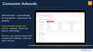 Connexion Adwords
Administration	>	paramétrage	
de	la	propriété	>	Association	de	
produits.
Tous	les	produits	Google	sont	
présents	:	adwords,	doubleclick,	
adsense,	adExchange,	…
Attention :	pour	pouvoir	associer	des	
comptes	GA	et	Adwords,	il	faut	être	
admin	des	deux.
 