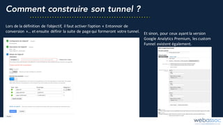 Comment construire son tunnel ?
Lors	de	la	définition	de	l’objectif,	 il	faut	activer	l’option	« Entonnoir	de	
conversion »…	et	ensuite	définir	la	suite	de	page	qui	formeront	votre	tunnel. Et	sinon,	pour	ceux	ayant	la	version	
Google	Analytics Premium,	les	custom	
Funnel existent	également.
 