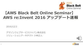 1
2016/12/2
アマゾンウェブサービスジャパン株式会社
ソリューションアーキテクト 小林正人
【AWS Black Belt Online Seminar】
AWS re:Invent 2016 アップデート速報
 
