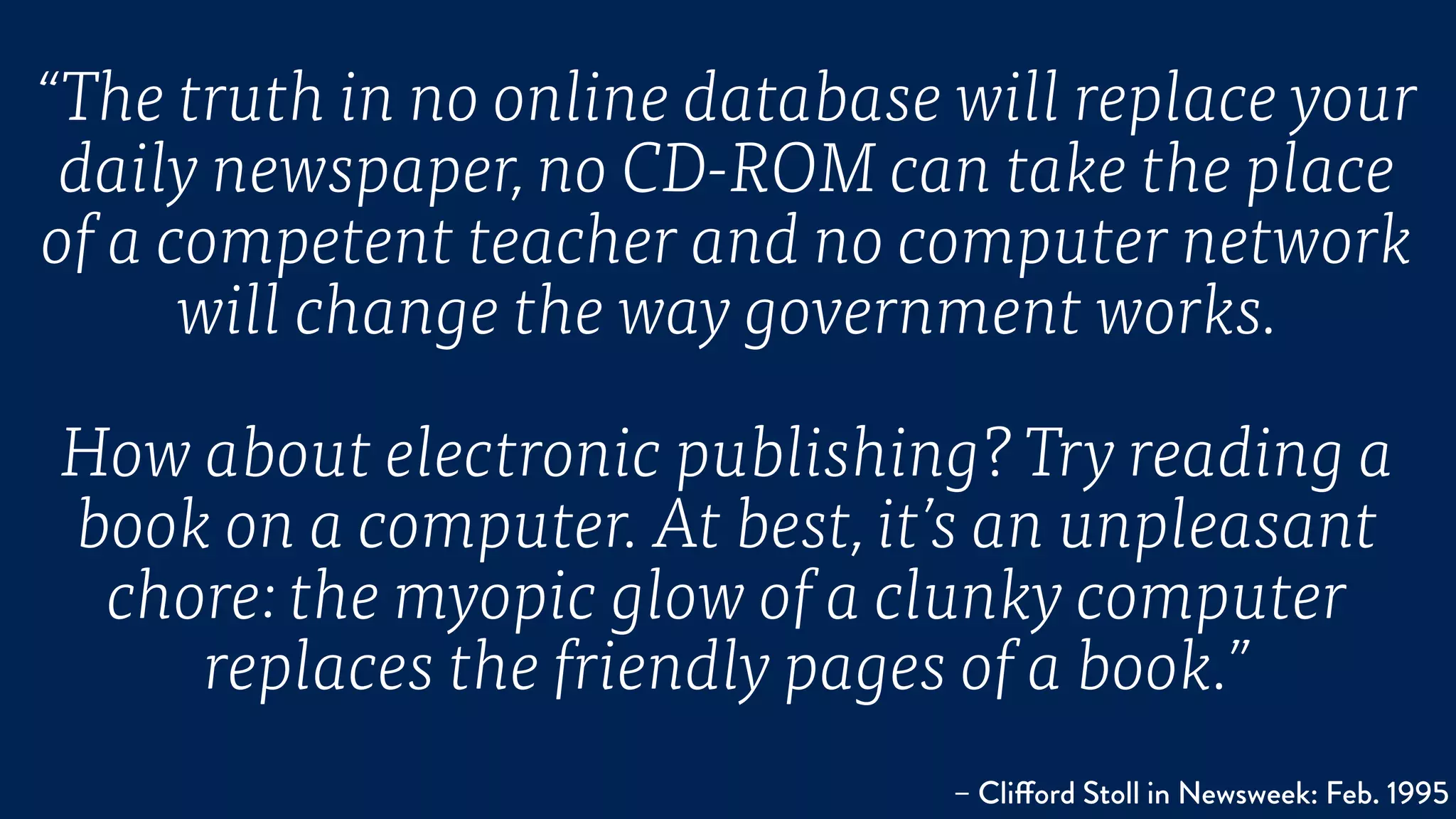 “The truth in no online database will replace your
daily newspaper, no CD-ROM can take the place
of a competent teacher and no computer network
will change the way government works. 
How about electronic publishing? Try reading a
book on a computer. At best, it’s an unpleasant
chore: the myopic glow of a clunky computer
replaces the friendly pages of a book.”
– Clifford Stoll in Newsweek: Feb. 1995
 