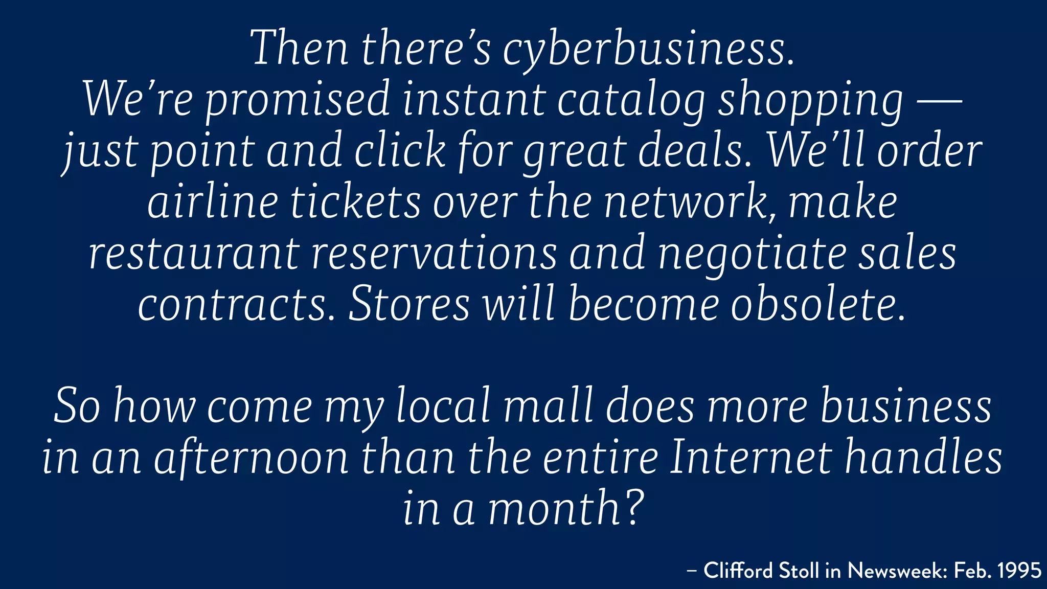 Then there’s cyberbusiness.
We’re promised instant catalog shopping —
just point and click for great deals. We’ll order
airline tickets over the network, make
restaurant reservations and negotiate sales
contracts. Stores will become obsolete.
So how come my local mall does more business
in an afternoon than the entire Internet handles
in a month?
– Clifford Stoll in Newsweek: Feb. 1995
 