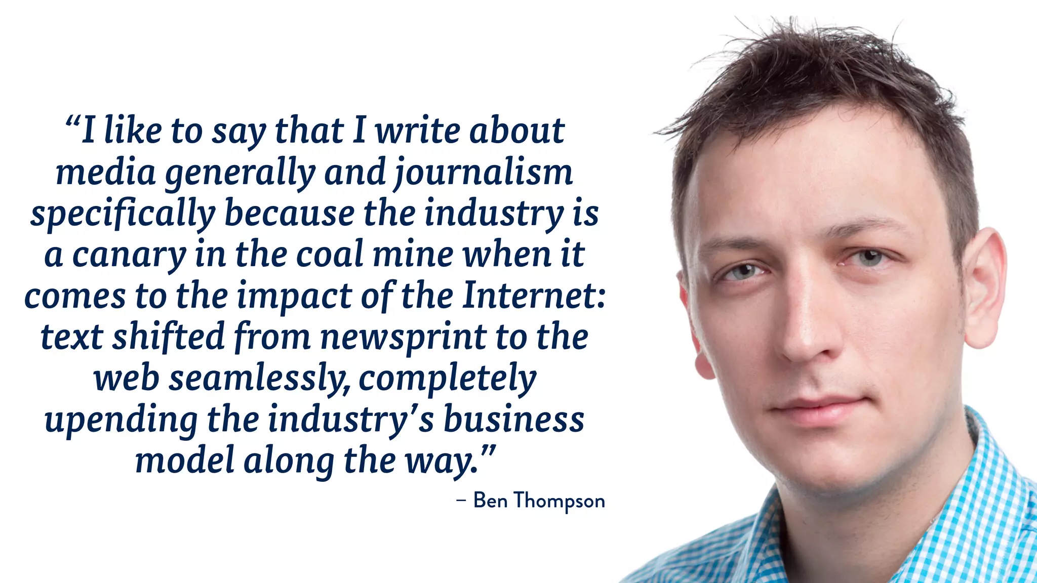 “I like to say that I write about
media generally and journalism
specifically because the industry is
a canary in the coal mine when it
comes to the impact of the Internet:
text shifted from newsprint to the
web seamlessly, completely
upending the industry’s business
model along the way.”
– Ben Thompson
 