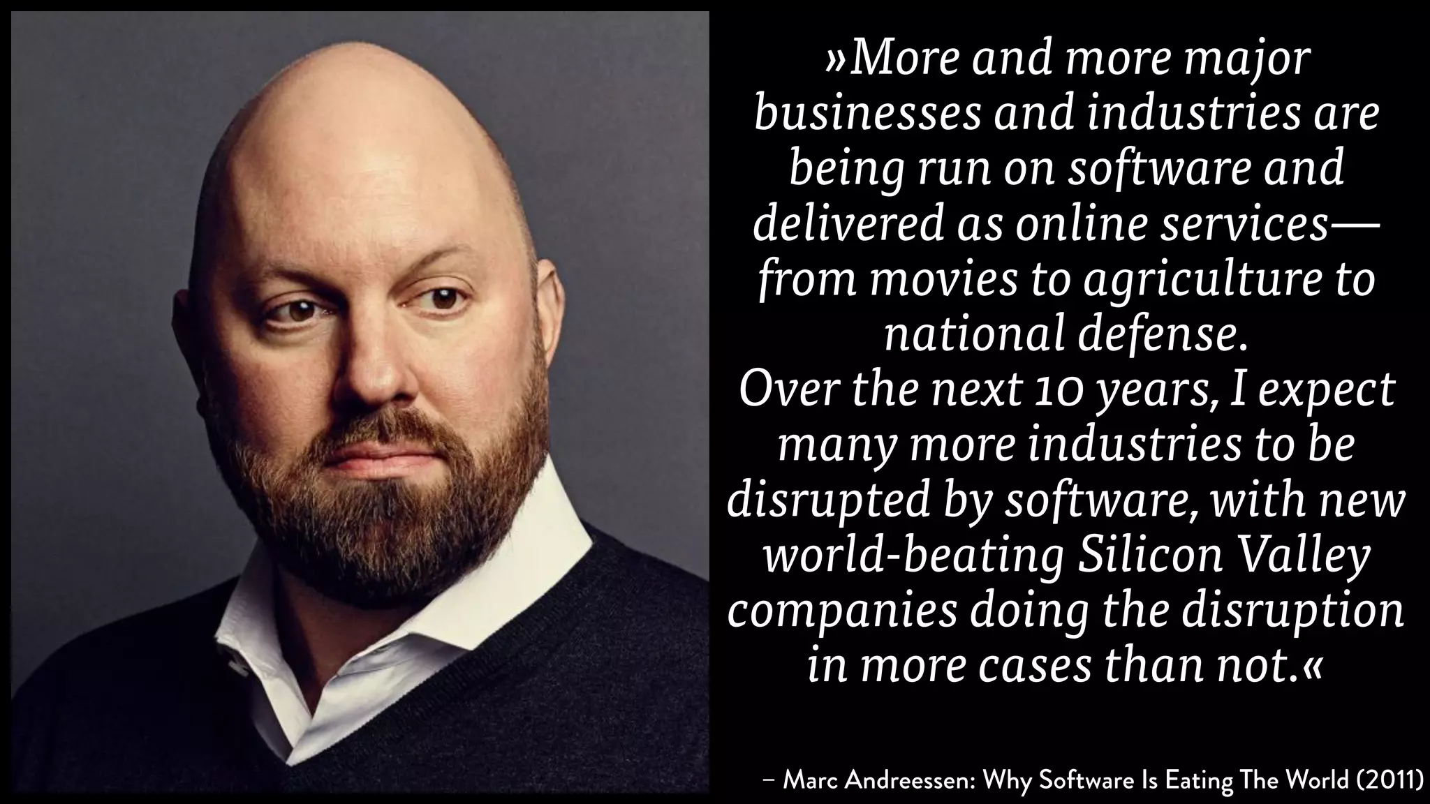 »More and more major
businesses and industries are
being run on software and
delivered as online services—
from movies to agriculture to
national defense.
Over the next 10 years, I expect
many more industries to be
disrupted by software, with new
world-beating Silicon Valley
companies doing the disruption
in more cases than not.«
– Marc Andreessen: Why Software Is Eating The World (2011)
 