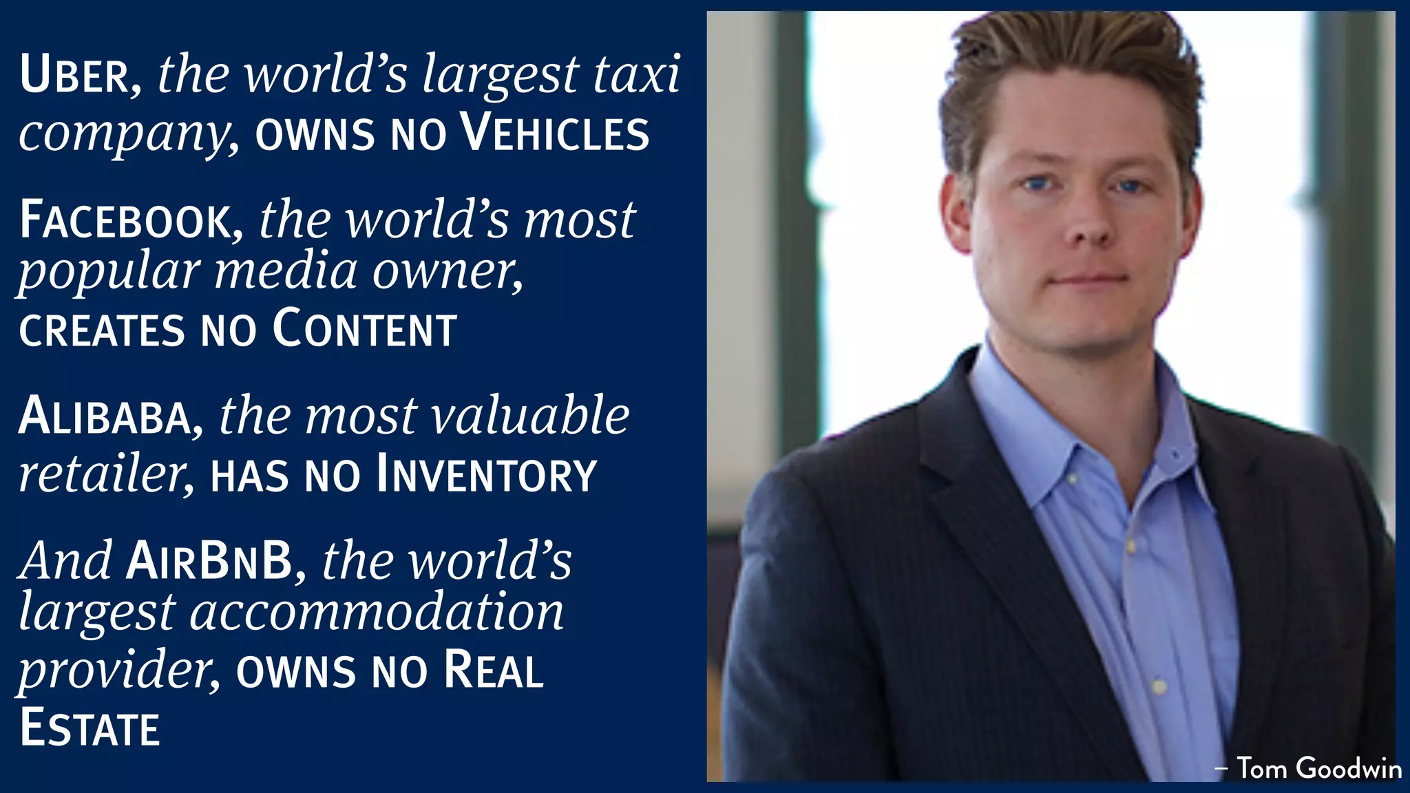 UBER, the world’s largest taxi
company, OWNS NO VEHICLES
FACEBOOK, the world’s most
popular media owner,
CREATES NO CONTENT
ALIBABA, the most valuable
retailer, HAS NO INVENTORY
And AIRBNB, the world’s
largest accommodation
provider, OWNS NO REAL
ESTATE
– Tom Goodwin
 