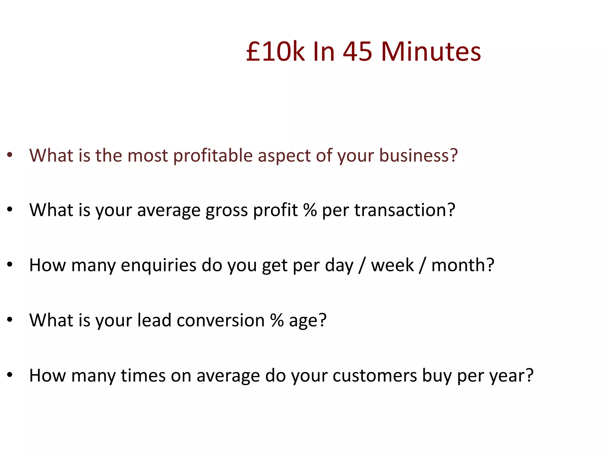£10k In 45 Minutes
• What is the most profitable aspect of your business?
• What is your average gross profit % per transaction?
• How many enquiries do you get per day / week / month?
• What is your lead conversion % age?
• How many times on average do your customers buy per year?
 