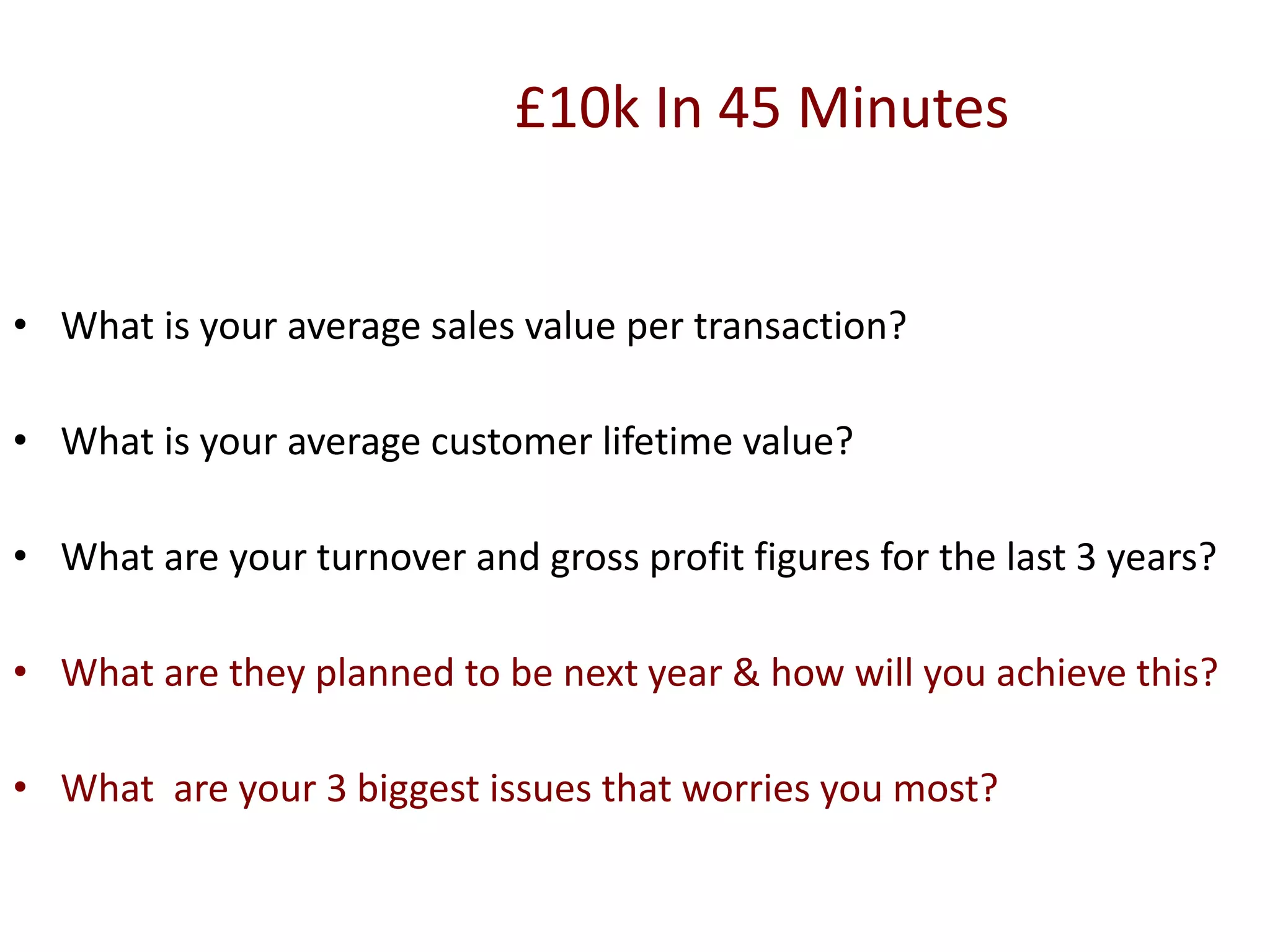 £10k In 45 Minutes
• What is your average sales value per transaction?
• What is your average customer lifetime value?
• What are your turnover and gross profit figures for the last 3 years?
• What are they planned to be next year & how will you achieve this?
• What are your 3 biggest issues that worries you most?
 