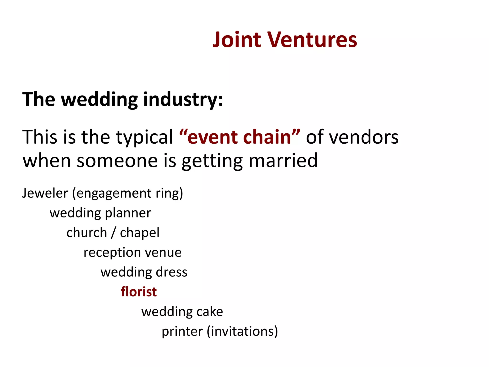 The wedding industry:
This is the typical “event chain” of vendors
when someone is getting married
Jeweler (engagement ring)
wedding planner
church / chapel
reception venue
wedding dress
florist
wedding cake
printer (invitations)
Joint Ventures
 