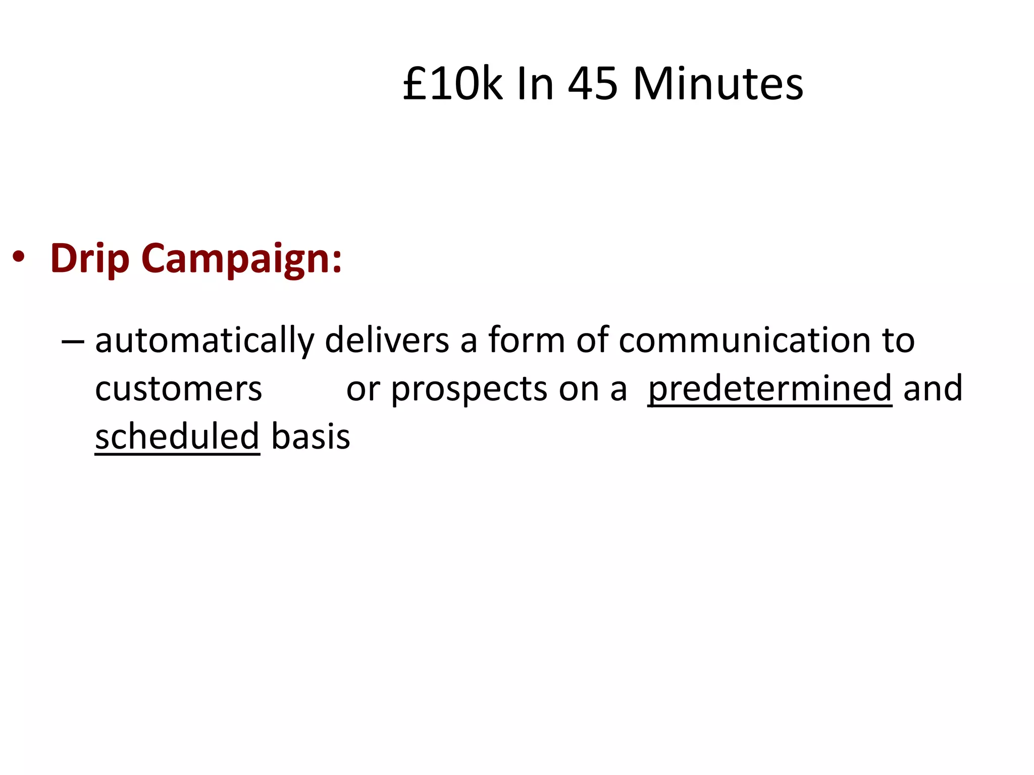 • Drip Campaign:
– automatically delivers a form of communication to
customers or prospects on a predetermined and
scheduled basis
£10k In 45 Minutes
 