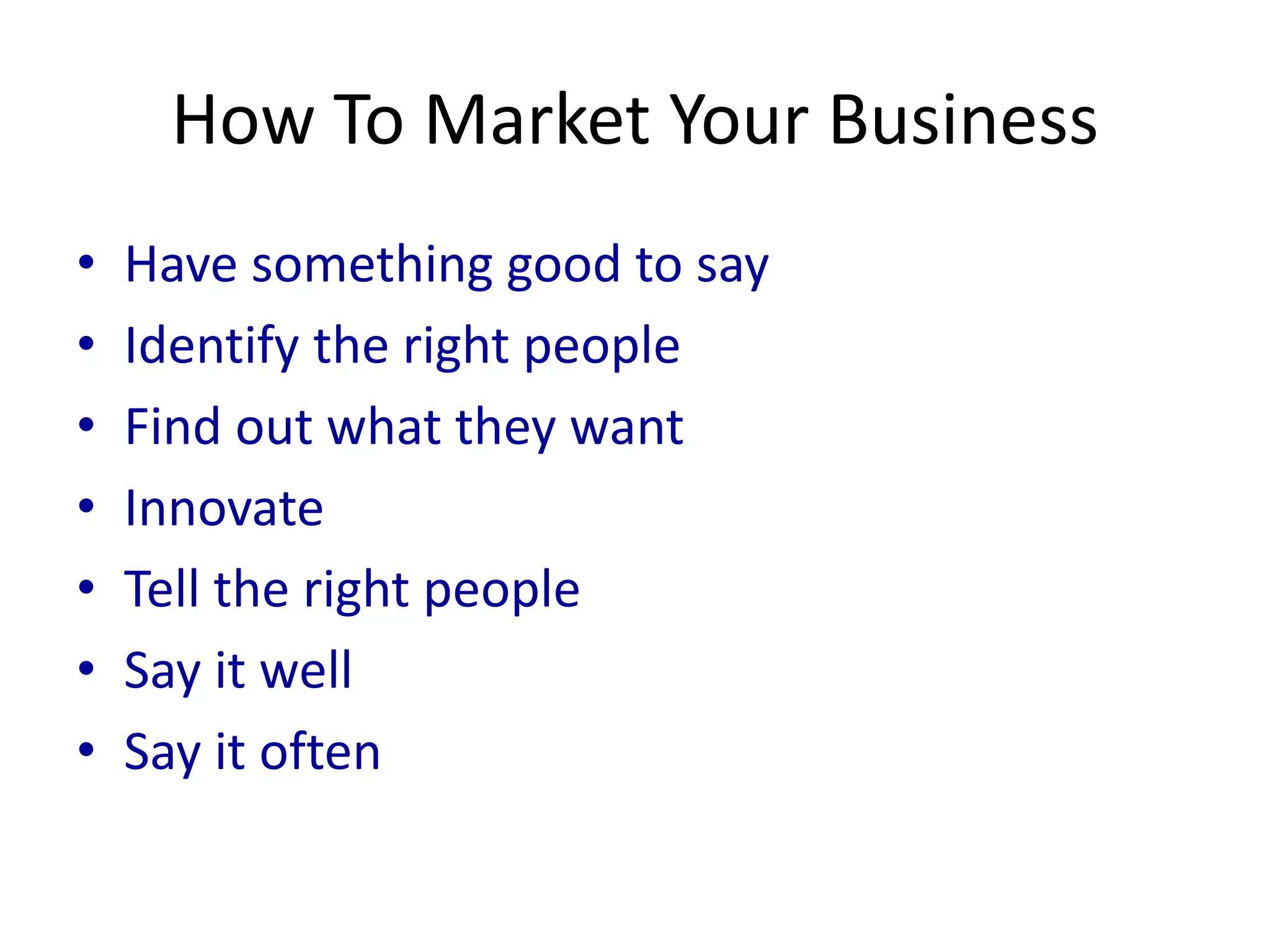 How To Market Your Business
• Have something good to say
• Identify the right people
• Find out what they want
• Innovate
• Tell the right people
• Say it well
• Say it often
 