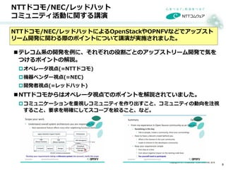Copyright © NTT COMWARE CORPORATION 2016
NTTドコモ/NEC/レッドハット
コミュニティ活動に関する講演
テレコム系の開発を例に、それぞれの役割ごとのアップストリーム開発で気を
つけるポイントの解説。
オペレータ視点(=NTTドコモ)
機器ベンダー視点(=NEC)
開発者視点(=レッドハット)
NTTドコモからはオペレータ視点でのポイントを解説されていました。
コミュニケーションを重視しコミュニティを作り出すこと、コミュニティの動向を注視
すること、要求を明確にしてスコープを絞ること、など。
NTTドコモ/NEC/レッドハットによるOpenStackやOPNFVなどでアップスト
リーム開発に関わる際のポイントについて講演が実施されました。
8
 