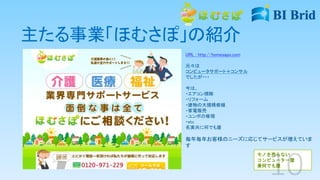 主たる事業「ほむさぽ」の紹介
URL : http://homesapo.com
元々は
コンピュータサポート＋コンサル
でしたが・・・
今は、
・エアコン掃除
・リフォーム
・建物の大規模修繕
・家電販売
・ユンボの修理
・etc
名実共に何でも屋
毎年毎年お客様のニーズに応じてサービスが増えていま
す
モノを売らない
コンピューター屋
兼何でも屋
 