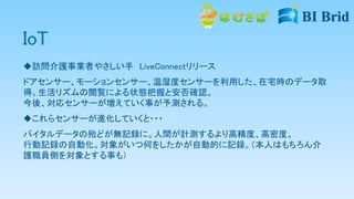IoT
訪問介護事業者やさしい手 LiveConnectリリース
ドアセンサー、モーションセンサー、温湿度センサーを利用した、在宅時のデータ取
得。生活リズムの閲覧による状態把握と安否確認。
今後、対応センサーが増えていく事が予測される。
これらセンサーが進化していくと・・・
バイタルデータの殆どが無記録に。人間が計測するより高精度、高密度。
行動記録の自動化。対象がいつ何をしたかが自動的に記録。（本人はもちろん介
護職員側を対象とする事も）
 