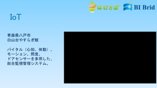 IoT
青森県八戸市
白山台やすらぎ館
バイタル（心拍、体動）、
モーション、照度、
ドアセンサーを多用した、
総合監視管理システム。
 
