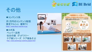 その他
コンテンツ系
月1万円のコンテンツ配信
東京マルシェ 健幸TV
https://www.tokyo-marche-tv.jp/
ロボ系
ペッパー活用
仙台の雄 グッドツリー
ケア樹シリーズ ケア樹あそぶ
http://www.caretree.jp/caretree_pepper.html
 