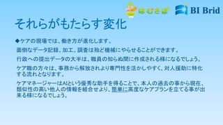 それらがもたらす変化
ケアの現場では、働き方が進化します。
面倒なデータ記録、加工、調査は殆ど機械にやらせることができます。
行政への提出データの大半は、職員の知らぬ間に作成される様になるでしょう。
ケア職の方々は、事務から解放されより専門性を活かしやすく、対人援助に特化
する流れとなります。
ケアマネージャーはAIという優秀な助手を得ることで、本人の過去の事から現在、
類似性の高い他人の情報を組合せより、簡単に高度なケアプランを立てる事が出
来る様になるでしょう。
 