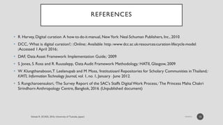 REFERENCES
• R. Harvey, Digital curation: A how-to-do-it-manual, NewYork: Neal-Schuman Publishers, Inc., 2010.
• DCC, "What is digital curation?," [Online]. Available: http://www.dcc.ac.uk/resources/curation-lifecycle-model.
[Accessed 1 April 2016].
• DAF, "Data Asset Framework: Implementation Guide," 2009.
• S. Jones, S. Ross and R. Ruusalepp, "Data Audit Framework Methodology," HATII, Glasgow, 2009.
• W. Klungthanaboon,T. Leelanupab and M. Moss, "Institutioanl Repositories for Scholary Communities in Thailand,"
KMTL Information Technology Journal, vol. 1, no. 1, January - June 2012.
• S. Rungcharoensuksri, "The Survey Report of the SAC's Staffs DigitalWork Process," The Princess Maha Chakri
Sirindhorn Anthropology Centre, Bangkok, 2016. (Unpublished document)
15
 