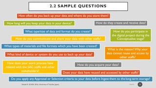2.2 SAMPLE QUESTIONS
9
What types of materials and file formats which you have been created?
How often do you back up your data and where do you store them?
How do they create and receive data?
How do you participate in
the digital project during the
Conceptualise stage?
Do you apply any Appraisal or Selection criteria to your data before Ingest them to the long-term storage?
How do you acquire your data?
How does your work process have
related with the SAC staffs and other
stakeholders?
What type/size of data and format do you create?
What kind of device or system do you use to back up your data?
How long will you keep your data in your device?
Does your data have reused and accessed by other staffs?
What is the reason?Why your
data cannot reuse and access by
other staffs?
How do you communicate and share your data with other staffs?
 