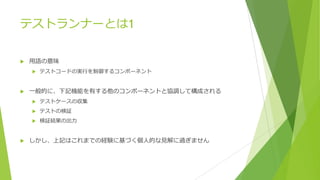 テストランナーとは1
u ⽤語の意味
u テストコードの実⾏を制御するコンポーネント
u ⼀般的に、下記機能を有する他のコンポーネントと協調して構成される
u テストケースの収集
u テストの検証
u 検証結果の出⼒
u しかし、上記はこれまでの経験に基づく個⼈的な⾒解に過ぎません
 